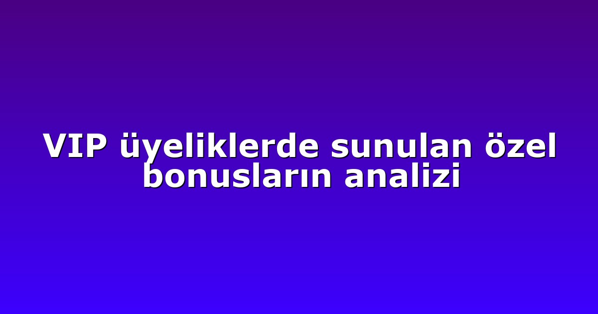 VIP üyeliklerde sunulan özel bonusların analizi
